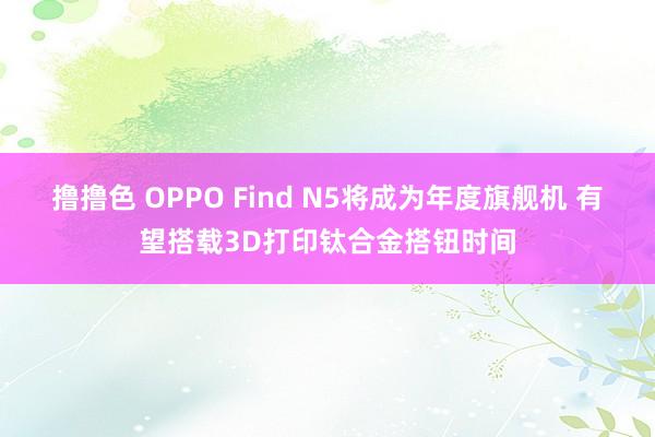   撸撸色 OPPO Find N5将成为年度旗舰机 有望搭载3D打印钛合金搭钮时间