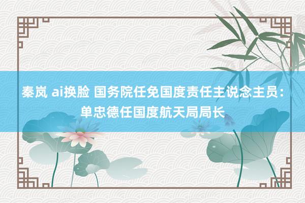   秦岚 ai换脸 国务院任免国度责任主说念主员：单忠德任国度航天局局长