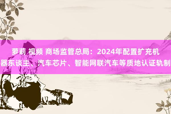   萝莉 视频 商场监管总局：2024年配置扩充机器东谈主、汽车芯片、智能网联汽车等质地认证轨制