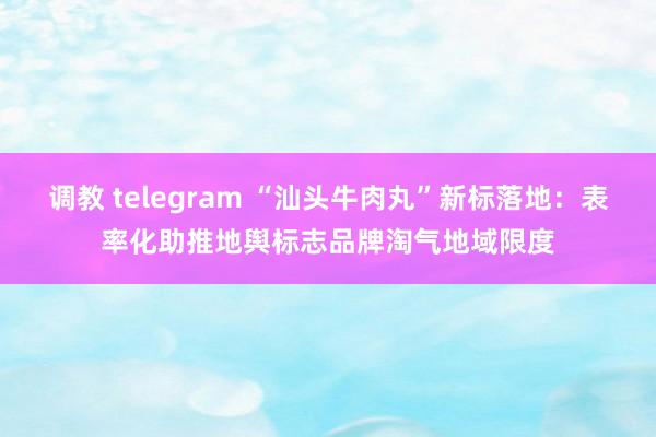   调教 telegram “汕头牛肉丸”新标落地：表率化助推地舆标志品牌淘气地域限度