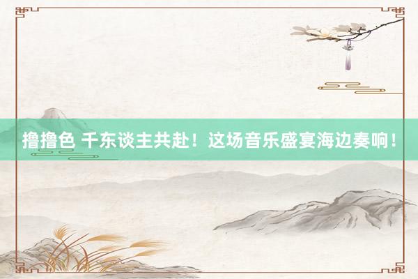   撸撸色 千东谈主共赴！这场音乐盛宴海边奏响！