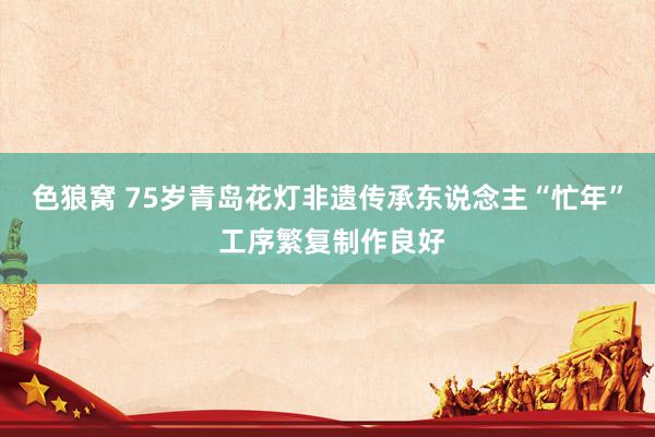   色狼窝 75岁青岛花灯非遗传承东说念主“忙年” 工序繁复制作良好