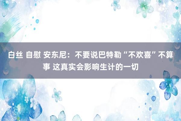   白丝 自慰 安东尼：不要说巴特勒“不欢喜”不算事 这真实会影响生计的一切