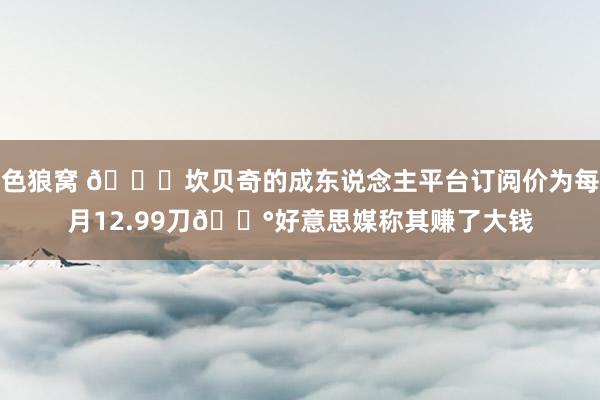   色狼窝 🍑坎贝奇的成东说念主平台订阅价为每月12.99刀💰好意思媒称其赚了大钱