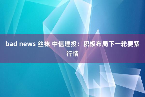   bad news 丝袜 中信建投：积极布局下一轮要紧行情