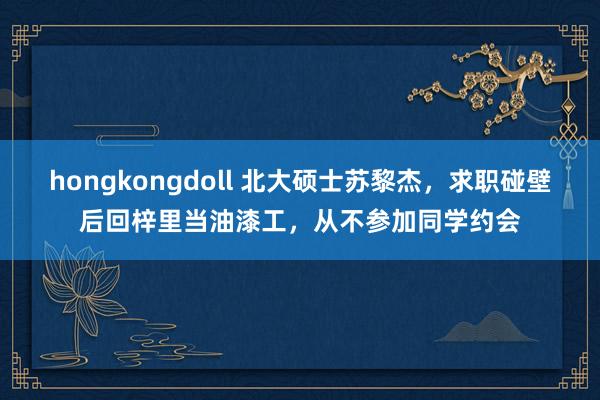   hongkongdoll 北大硕士苏黎杰，求职碰壁后回梓里当油漆工，从不参加同学约会