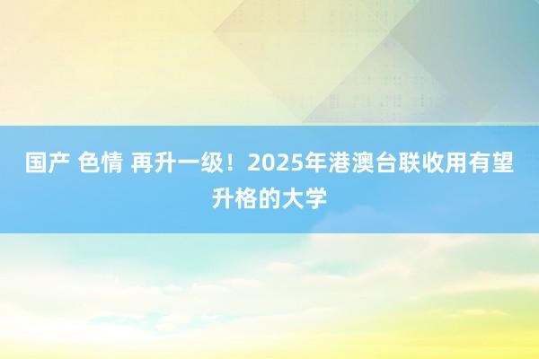   国产 色情 再升一级！2025年港澳台联收用有望升格的大学