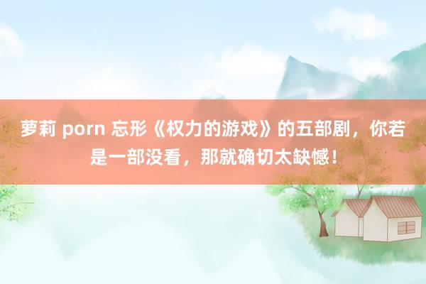   萝莉 porn 忘形《权力的游戏》的五部剧，你若是一部没看，那就确切太缺憾！