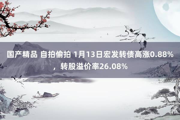   国产精品 自拍偷拍 1月13日宏发转债高涨0.88%，转股溢价率26.08%