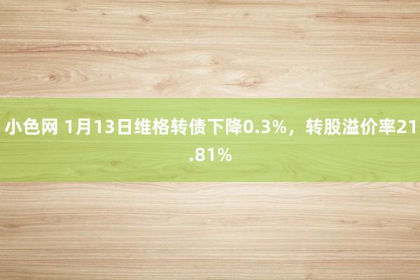   小色网 1月13日维格转债下降0.3%，转股溢价率21.81%