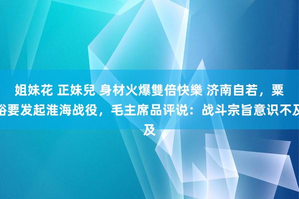  姐妹花 正妹兒 身材火爆雙倍快樂 济南自若，粟裕要发起淮海战役，毛主席品评说：战斗宗旨意识不及