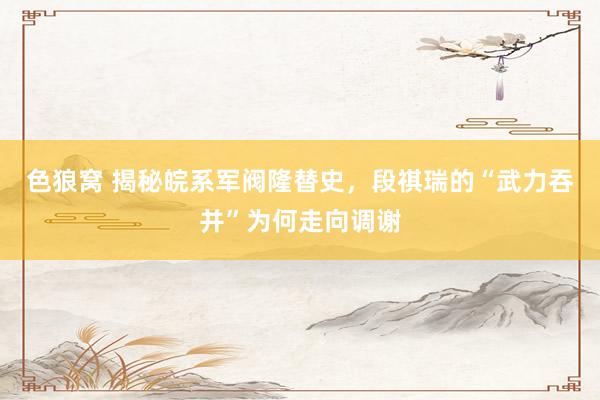   色狼窝 揭秘皖系军阀隆替史，段祺瑞的“武力吞并”为何走向调谢