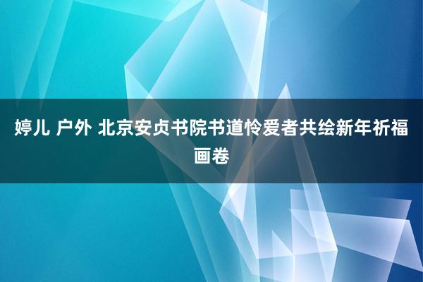   婷儿 户外 北京安贞书院书道怜爱者共绘新年祈福画卷
