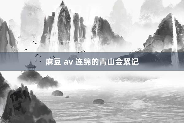  麻豆 av 连绵的青山会紧记