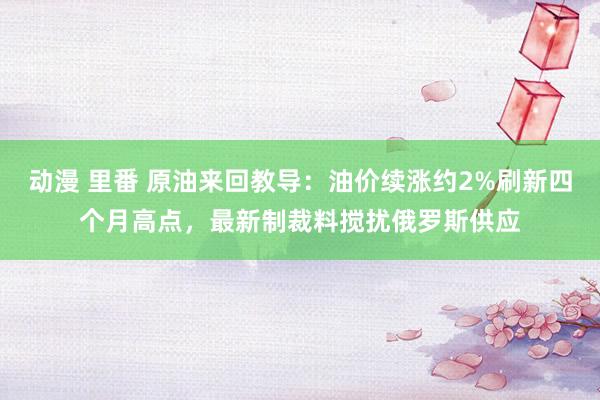   动漫 里番 原油来回教导：油价续涨约2%刷新四个月高点，最新制裁料搅扰俄罗斯供应