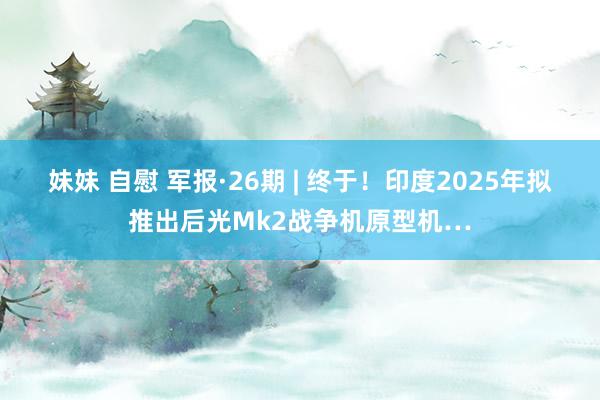   妹妹 自慰 军报·26期 | 终于！印度2025年拟推出后光Mk2战争机原型机…