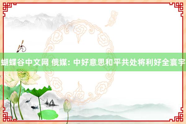   蝴蝶谷中文网 俄媒: 中好意思和平共处将利好全寰宇