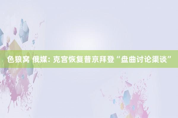   色狼窝 俄媒: 克宫恢复普京拜登“盘曲讨论渠谈”