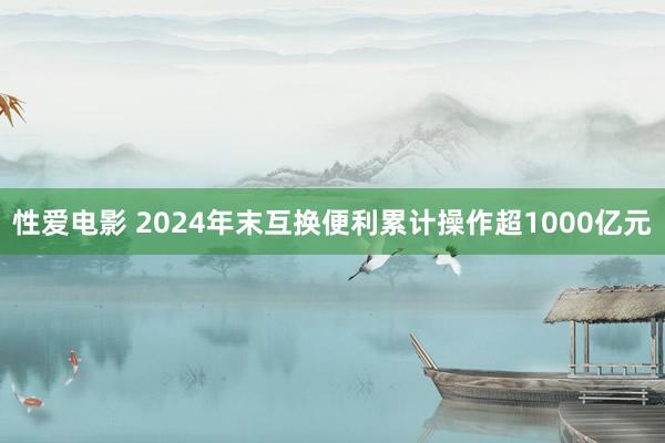   性爱电影 2024年末互换便利累计操作超1000亿元