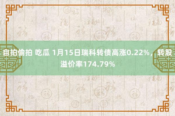   自拍偷拍 吃瓜 1月15日瑞科转债高涨0.22%，转股溢价率174.79%