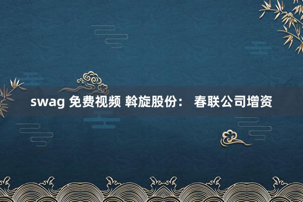   swag 免费视频 斡旋股份： 春联公司增资