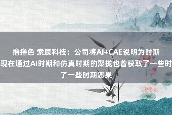   撸撸色 索辰科技：公司将AI+CAE说明为时期重心，现在通过AI时期和仿真时期的聚拢也曾获取了一些时期恶果