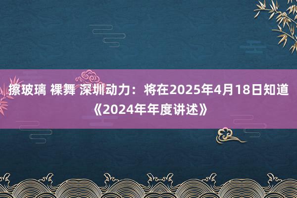   擦玻璃 裸舞 深圳动力：将在2025年4月18日知道《2024年年度讲述》