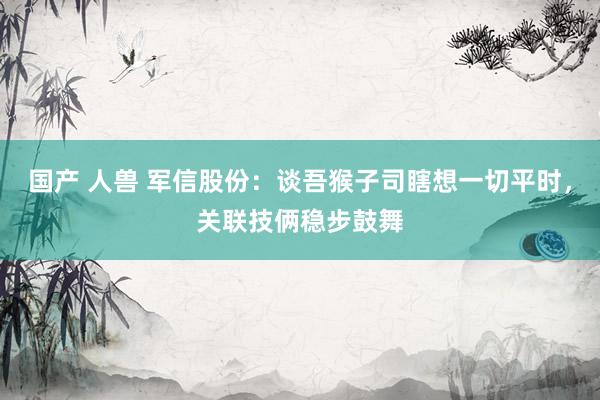   国产 人兽 军信股份：谈吾猴子司瞎想一切平时，关联技俩稳步鼓舞