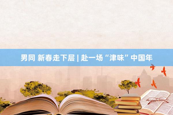   男同 新春走下层 | 赴一场“津味”中国年