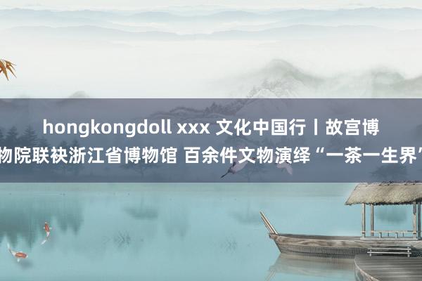   hongkongdoll xxx 文化中国行丨故宫博物院联袂浙江省博物馆 百余件文物演绎“一茶一生界”