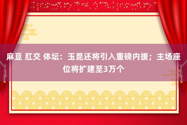   麻豆 肛交 体坛：玉昆还将引入重磅内援；主场座位将扩建至3万个
