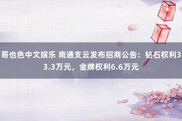  哥也色中文娱乐 南通支云发布招商公告：钻石权利33.3万元，金牌权利6.6万元