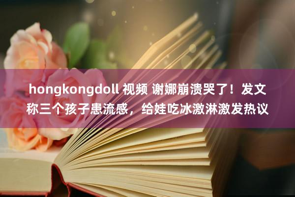   hongkongdoll 视频 谢娜崩溃哭了！发文称三个孩子患流感，给娃吃冰激淋激发热议