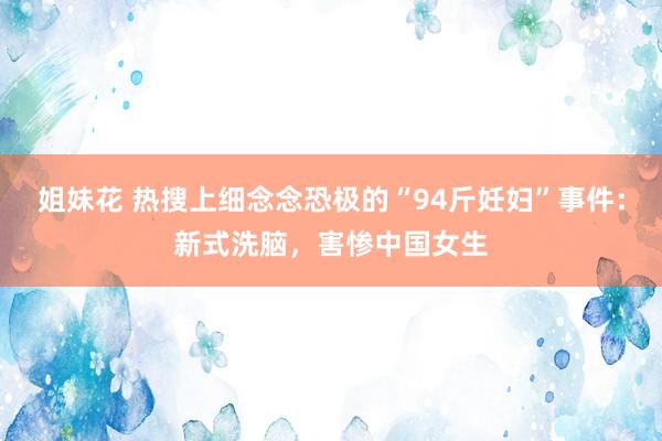   姐妹花 热搜上细念念恐极的“94斤妊妇”事件：新式洗脑，害惨中国女生