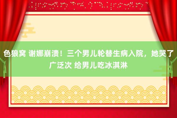   色狼窝 谢娜崩溃！三个男儿轮替生病入院，她哭了广泛次 给男儿吃冰淇淋