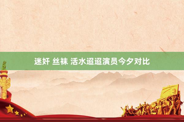   迷奸 丝袜 活水迢迢演员今夕对比