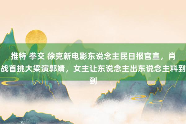   推特 拳交 徐克新电影东说念主民日报官宣，肖战首挑大梁演郭靖，女主让东说念主出东说念主料到