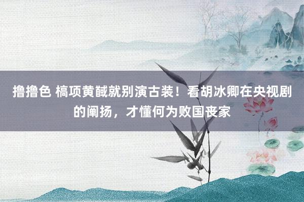   撸撸色 槁项黄馘就别演古装！看胡冰卿在央视剧的阐扬，才懂何为败国丧家