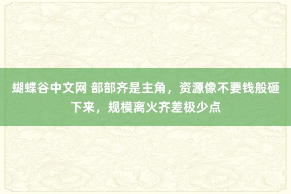   蝴蝶谷中文网 部部齐是主角，资源像不要钱般砸下来，规模离火齐差极少点
