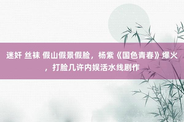   迷奸 丝袜 假山假景假脸，杨紫《国色青春》爆火，打脸几许内娱活水线剧作