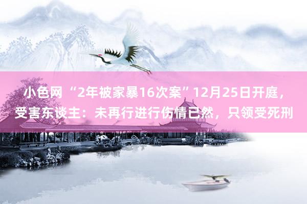   小色网 “2年被家暴16次案”12月25日开庭，受害东谈主：未再行进行伤情已然，只领受死刑