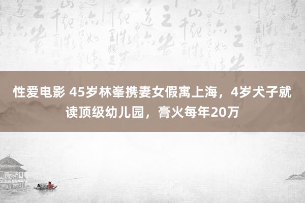   性爱电影 45岁林峯携妻女假寓上海，4岁犬子就读顶级幼儿园，膏火每年20万