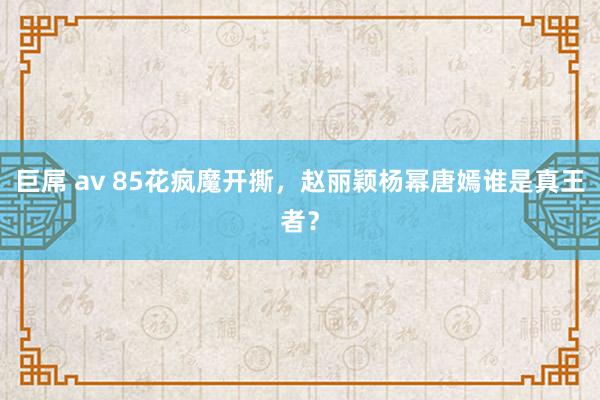   巨屌 av 85花疯魔开撕，赵丽颖杨幂唐嫣谁是真王者？