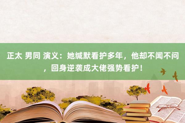   正太 男同 演义：她缄默看护多年，他却不闻不问，回身逆袭成大佬强势看护！