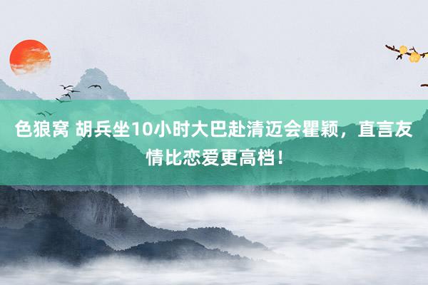   色狼窝 胡兵坐10小时大巴赴清迈会瞿颖，直言友情比恋爱更高档！