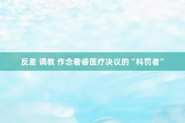   反差 调教 作念奢睿医疗决议的“科罚者”