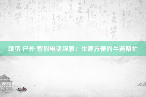   跳蛋 户外 智能电话腕表：生涯方便的牛逼帮忙