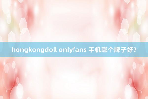   hongkongdoll onlyfans 手机哪个牌子好？
