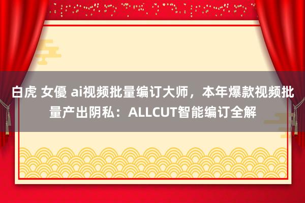   白虎 女優 ai视频批量编订大师，本年爆款视频批量产出阴私：ALLCUT智能编订全解