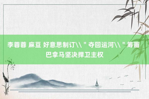   李蓉蓉 麻豆 好意思制订\＂夺回运河\＂筹画 巴拿马坚决捍卫主权